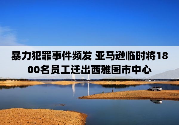 暴力犯罪事件频发 亚马逊临时将1800名员工迁出西雅图市中心