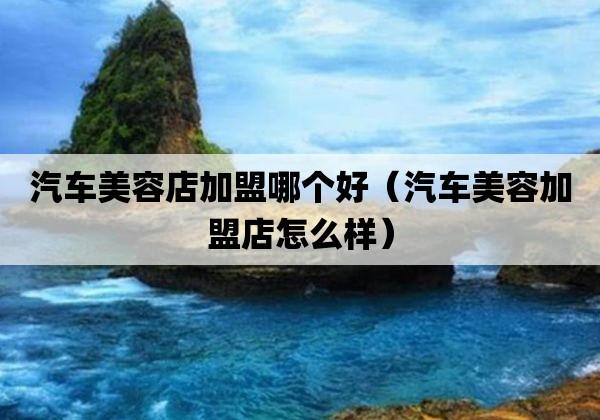 汽车美容店加盟哪个好「汽车美容加盟店怎么样」