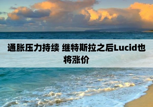 通胀压力持续 继特斯拉之后Lucid也将涨价