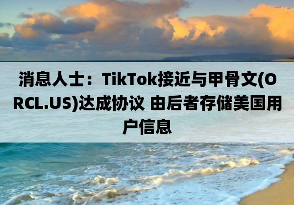 消息人士：TikTok接近与甲骨文「ORCL.US」达成协议 由后者存储美国用户信息